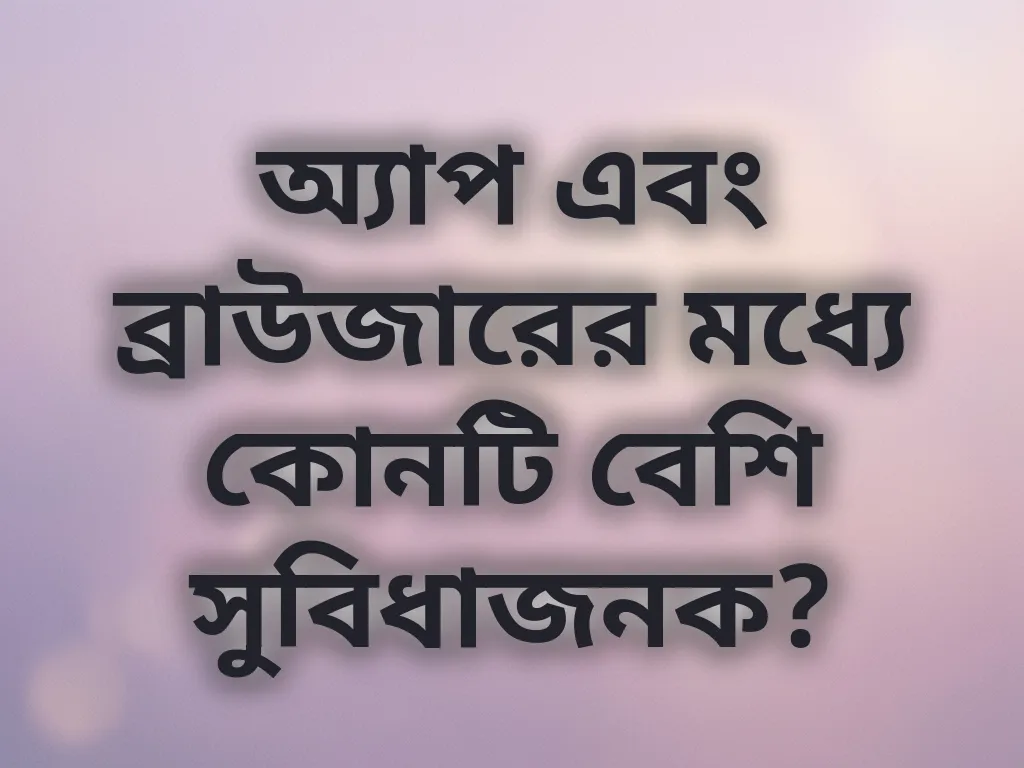 অ্যাপ এবং ব্রাউজারের মধ্যে কোনটি বেশি সুবিধাজনক?